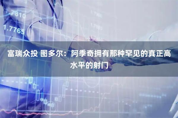 富瑞众投 图多尔：阿季奇拥有那种罕见的真正高水平的射门