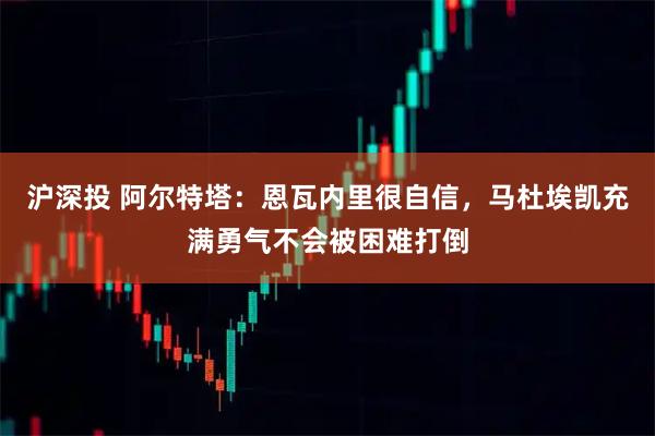 沪深投 阿尔特塔：恩瓦内里很自信，马杜埃凯充满勇气不会被困难打倒