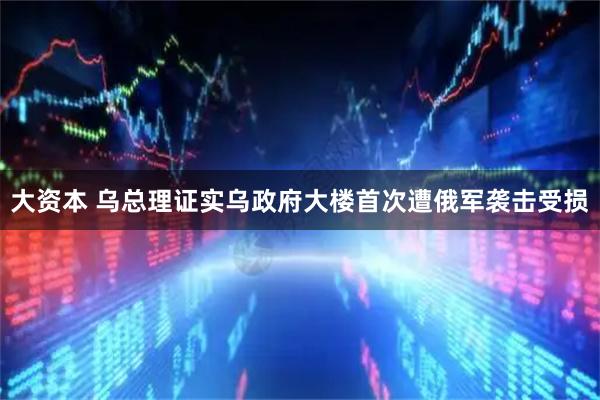 大资本 乌总理证实乌政府大楼首次遭俄军袭击受损