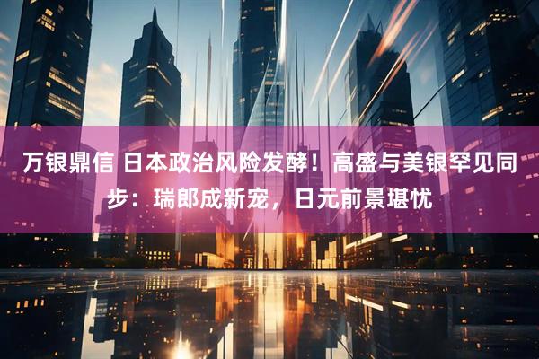 万银鼎信 日本政治风险发酵！高盛与美银罕见同步：瑞郎成新宠，日元前景堪忧