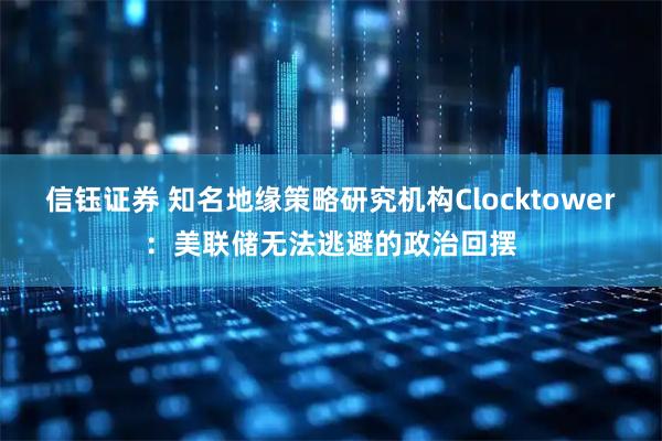 信钰证券 知名地缘策略研究机构Clocktower：美联储无法逃避的政治回摆