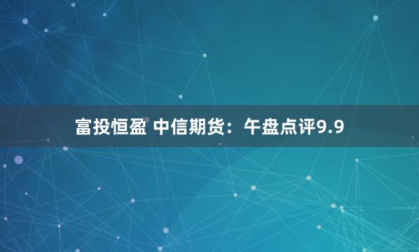 富投恒盈 中信期货：午盘点评9.9