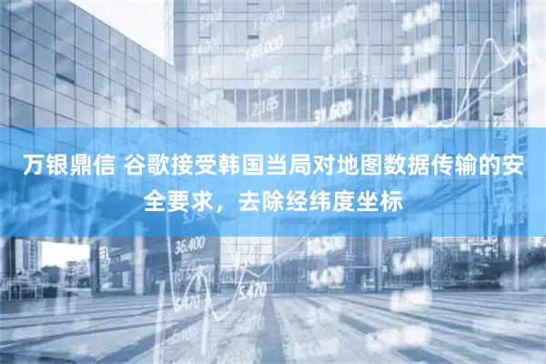 万银鼎信 谷歌接受韩国当局对地图数据传输的安全要求，去除经纬度坐标