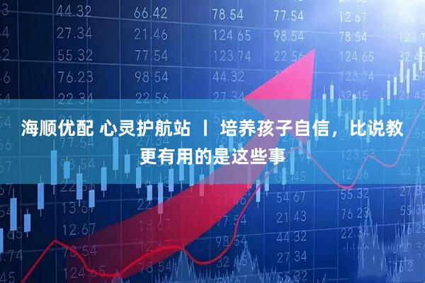 海顺优配 心灵护航站 丨 培养孩子自信，比说教更有用的是这些事
