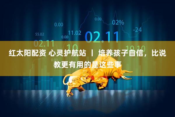 红太阳配资 心灵护航站 丨 培养孩子自信，比说教更有用的是这些事