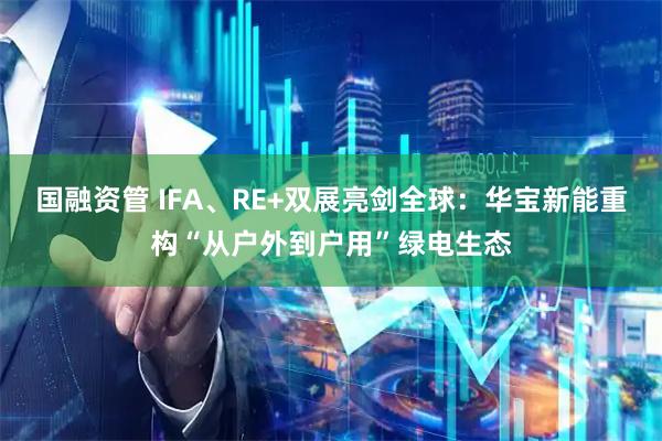 国融资管 IFA、RE+双展亮剑全球：华宝新能重构“从户外到户用”绿电生态