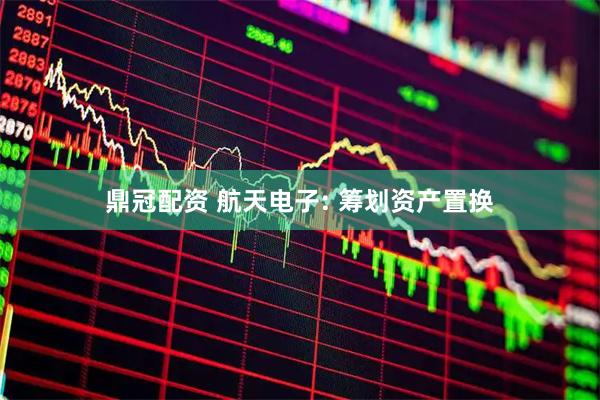 鼎冠配资 航天电子: 筹划资产置换