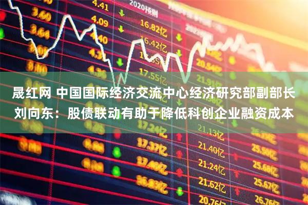 晟红网 中国国际经济交流中心经济研究部副部长刘向东：股债联动有助于降低科创企业融资成本