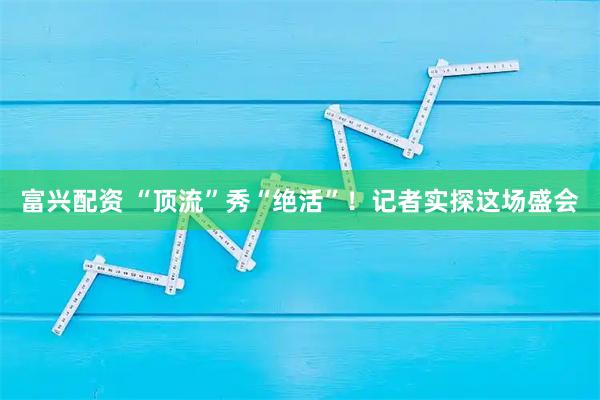 富兴配资 “顶流”秀“绝活”！记者实探这场盛会