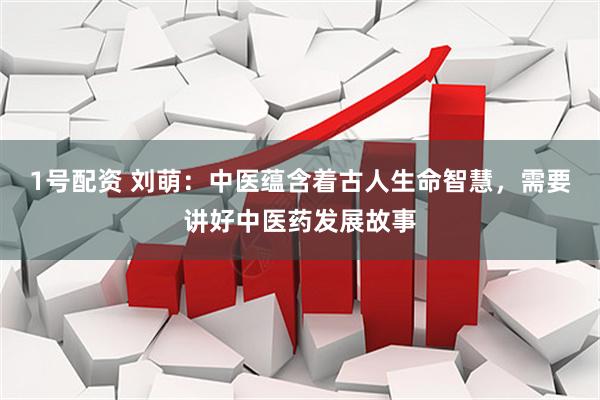 1号配资 刘萌：中医蕴含着古人生命智慧，需要讲好中医药发展故事