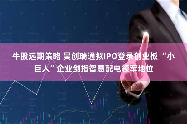 牛股远期策略 昊创瑞通拟IPO登录创业板 “小巨人”企业剑指智慧配电领军地位