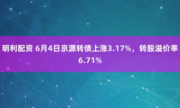 明利配资 6月4日京源转债上涨3.17%，转股溢价率6.71%
