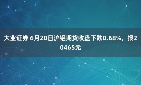 大业证券 6月20日沪铝期货收盘下跌0.68%，报20465元