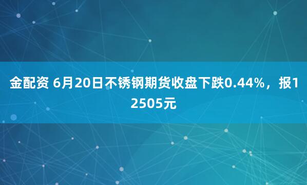 金配资 6月20日不锈钢期货收盘下跌0.44%，报12505元