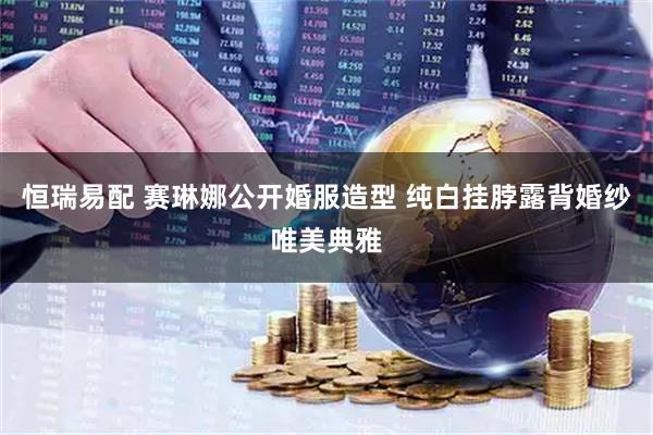 恒瑞易配 赛琳娜公开婚服造型 纯白挂脖露背婚纱唯美典雅