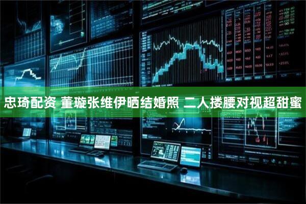 忠琦配资 董璇张维伊晒结婚照 二人搂腰对视超甜蜜