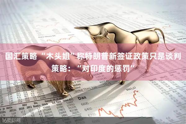 国汇策略 “木头姐”称特朗普新签证政策只是谈判策略：“对印度的惩罚”