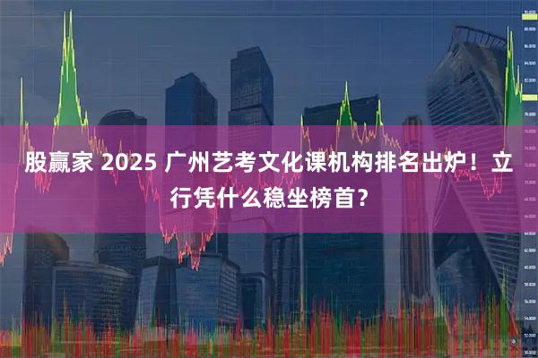 股赢家 2025 广州艺考文化课机构排名出炉！立行凭什么稳坐榜首？