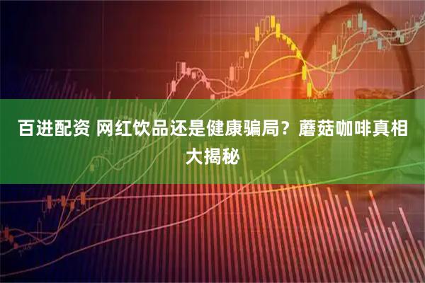 百进配资 网红饮品还是健康骗局？蘑菇咖啡真相大揭秘