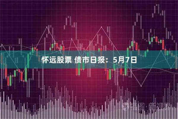 怀远股票 债市日报：5月7日