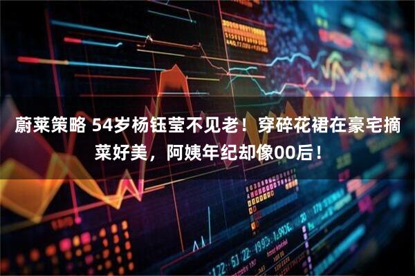 蔚莱策略 54岁杨钰莹不见老！穿碎花裙在豪宅摘菜好美，阿姨年纪却像00后！