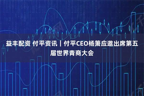 益丰配资 付平资讯｜付平CEO杨箫应邀出席第五届世界青商大会