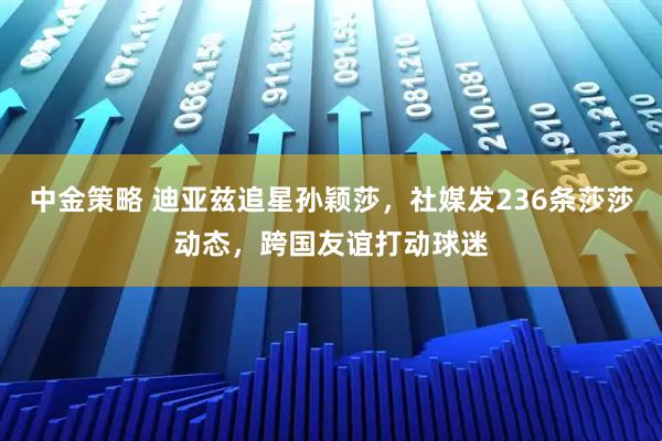 中金策略 迪亚兹追星孙颖莎,社媒发236条莎莎动态,跨国友谊打动球迷