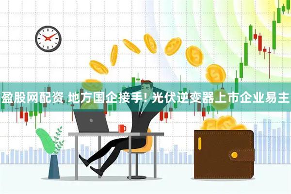 盈股网配资 地方国企接手! 光伏逆变器上市企业易主