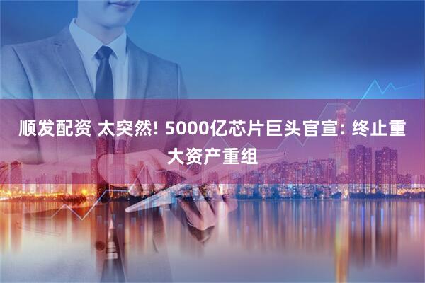 顺发配资 太突然! 5000亿芯片巨头官宣: 终止重大资产重组