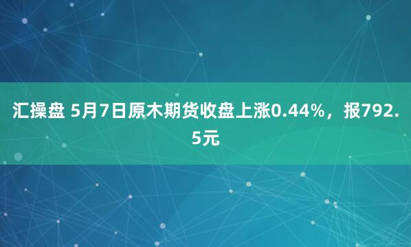 汇操盘 5月7日原木期货收盘上涨0.44%，报792.5元