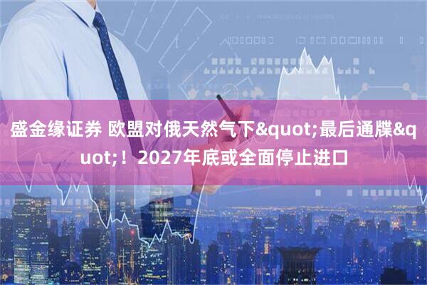 盛金缘证券 欧盟对俄天然气下"最后通牒"！2027年底或全面停止进口