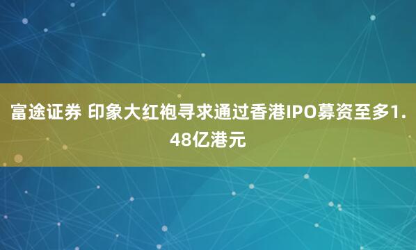 富途证券 印象大红袍寻求通过香港IPO募资至多1.48亿港元