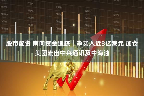 股市配资 南向资金追踪｜净买入近8亿港元 加仓美团流出中兴通讯及中海油