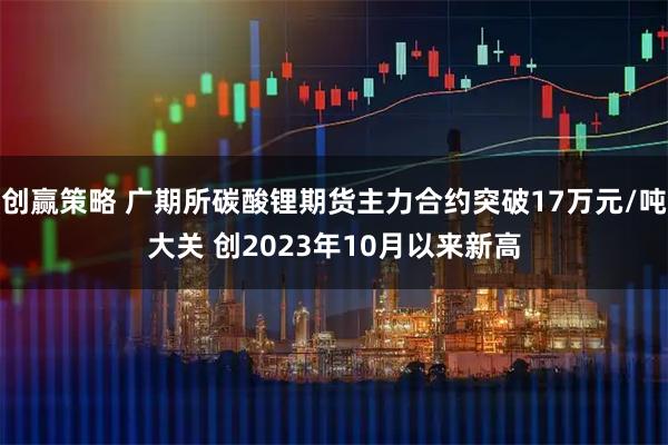 创赢策略 广期所碳酸锂期货主力合约突破17万元/吨大关 创2023年10月以来新高