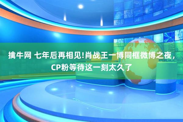擒牛网 七年后再相见!肖战王一博同框微博之夜，CP粉等待这一刻太久了
