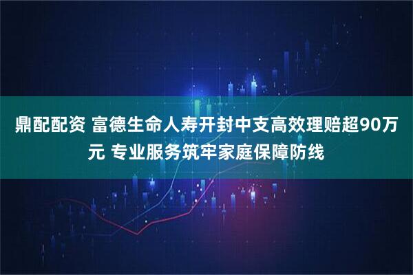 鼎配配资 富德生命人寿开封中支高效理赔超90万元 专业服务筑牢家庭保障防线