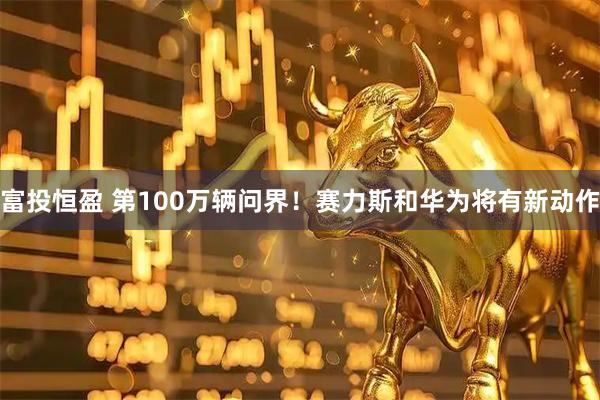 富投恒盈 第100万辆问界！赛力斯和华为将有新动作