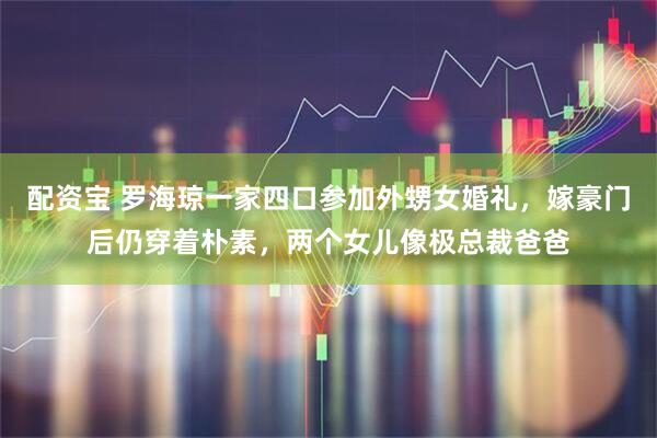 配资宝 罗海琼一家四口参加外甥女婚礼，嫁豪门后仍穿着朴素，两个女儿像极总裁爸爸