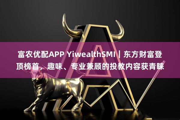 富农优配APP YiwealthSMI｜东方财富登顶榜首，趣味、专业兼顾的投教内容获青睐