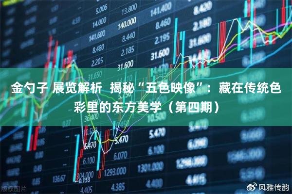 金勺子 展览解析  揭秘“五色映像”：藏在传统色彩里的东方美学（第四期）