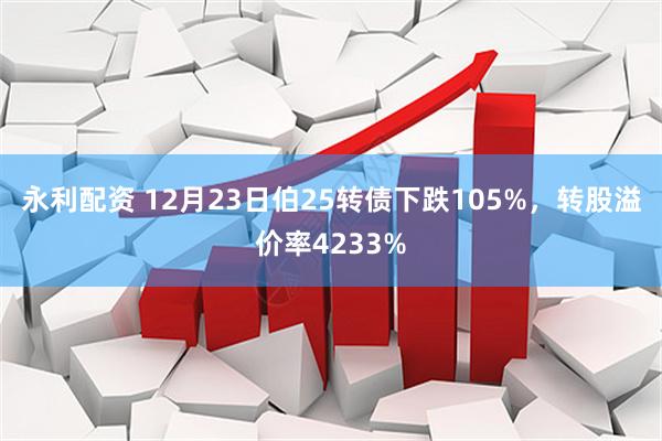 永利配资 12月23日伯25转债下跌105%，转股溢价率4233%