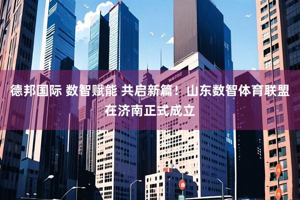 德邦国际 数智赋能 共启新篇！山东数智体育联盟在济南正式成立