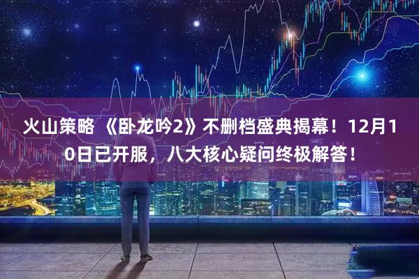 火山策略 《卧龙吟2》不删档盛典揭幕！12月10日已开服，八大核心疑问终极解答！