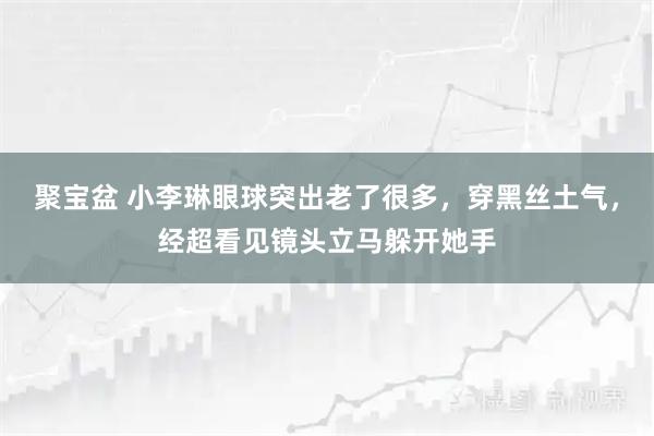 聚宝盆 小李琳眼球突出老了很多，穿黑丝土气，经超看见镜头立马躲开她手