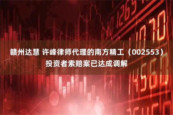 赣州达慧 许峰律师代理的南方精工（002553）投资者索赔案已达成调解