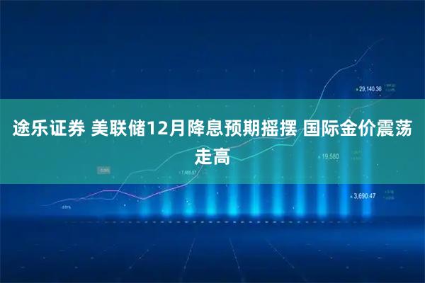 途乐证券 美联储12月降息预期摇摆 国际金价震荡走高