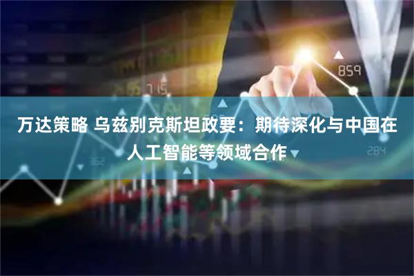 万达策略 乌兹别克斯坦政要：期待深化与中国在人工智能等领域合作