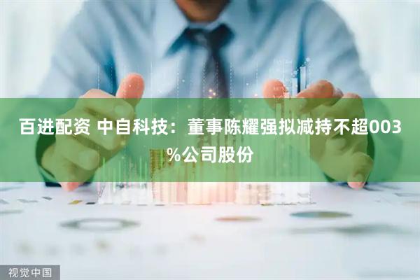 百进配资 中自科技：董事陈耀强拟减持不超003%公司股份