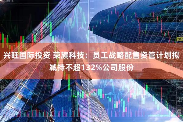兴旺国际投资 荣旗科技：员工战略配售资管计划拟减持不超132%公司股份