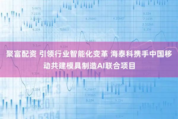 聚富配资 引领行业智能化变革 海泰科携手中国移动共建模具制造AI联合项目